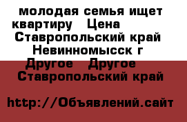 молодая семья ищет квартиру › Цена ­ 7 500 - Ставропольский край, Невинномысск г. Другое » Другое   . Ставропольский край